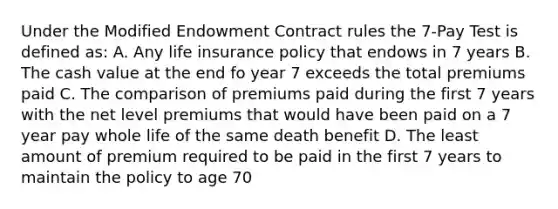 Under the Modified Endowment Contract rules the 7-Pay Test is defined as: A. Any life insurance policy that endows in 7 years B. The cash value at the end fo year 7 exceeds the total premiums paid C. The comparison of premiums paid during the first 7 years with the net level premiums that would have been paid on a 7 year pay whole life of the same death benefit D. The least amount of premium required to be paid in the first 7 years to maintain the policy to age 70