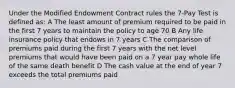 Under the Modified Endowment Contract rules the 7-Pay Test is defined as: A The least amount of premium required to be paid in the first 7 years to maintain the policy to age 70 B Any life insurance policy that endows in 7 years C The comparison of premiums paid during the first 7 years with the net level premiums that would have been paid on a 7 year pay whole life of the same death benefit D The cash value at the end of year 7 exceeds the total premiums paid