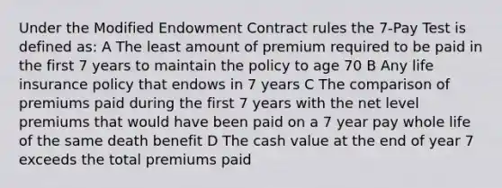 Under the Modified Endowment Contract rules the 7-Pay Test is defined as: A The least amount of premium required to be paid in the first 7 years to maintain the policy to age 70 B Any life insurance policy that endows in 7 years C The comparison of premiums paid during the first 7 years with the net level premiums that would have been paid on a 7 year pay whole life of the same death benefit D The cash value at the end of year 7 exceeds the total premiums paid