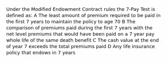 Under the Modified Endowment Contract rules the 7-Pay Test is defined as: A The least amount of premium required to be paid in the first 7 years to maintain the policy to age 70 B The comparison of premiums paid during the first 7 years with the net level premiums that would have been paid on a 7 year pay whole life of the same death benefit C The cash value at the end of year 7 exceeds the total premiums paid D Any life insurance policy that endows in 7 years