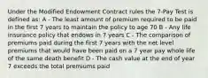 Under the Modified Endowment Contract rules the 7-Pay Test is defined as: A - The least amount of premium required to be paid in the first 7 years to maintain the policy to age 70 B - Any life insurance policy that endows in 7 years C - The comparison of premiums paid during the first 7 years with the net level premiums that would have been paid on a 7 year pay whole life of the same death benefit D - The cash value at the end of year 7 exceeds the total premiums paid