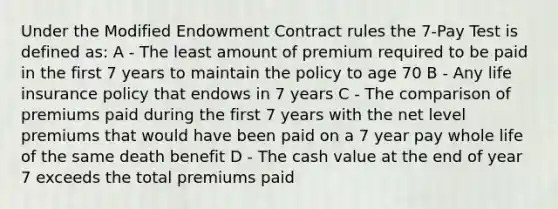 Under the Modified Endowment Contract rules the 7-Pay Test is defined as: A - The least amount of premium required to be paid in the first 7 years to maintain the policy to age 70 B - Any life insurance policy that endows in 7 years C - The comparison of premiums paid during the first 7 years with the net level premiums that would have been paid on a 7 year pay whole life of the same death benefit D - The cash value at the end of year 7 exceeds the total premiums paid