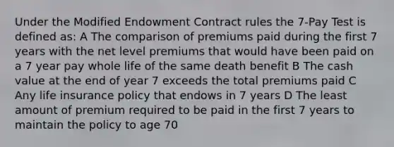 Under the Modified Endowment Contract rules the 7-Pay Test is defined as: A The comparison of premiums paid during the first 7 years with the net level premiums that would have been paid on a 7 year pay whole life of the same death benefit B The cash value at the end of year 7 exceeds the total premiums paid C Any life insurance policy that endows in 7 years D The least amount of premium required to be paid in the first 7 years to maintain the policy to age 70