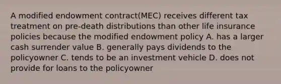 A modified endowment contract(MEC) receives different tax treatment on pre-death distributions than other life insurance policies because the modified endowment policy A. has a larger cash surrender value B. generally pays dividends to the policyowner C. tends to be an investment vehicle D. does not provide for loans to the policyowner