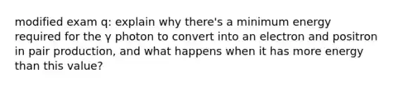 modified exam q: explain why there's a minimum energy required for the γ photon to convert into an electron and positron in pair production, and what happens when it has more energy than this value?