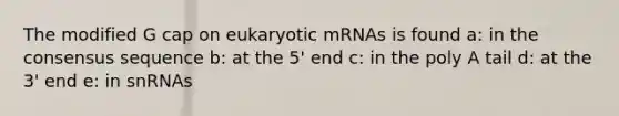 The modified G cap on eukaryotic mRNAs is found a: in the consensus sequence b: at the 5' end c: in the poly A tail d: at the 3' end e: in snRNAs