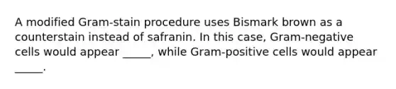 A modified Gram-stain procedure uses Bismark brown as a counterstain instead of safranin. In this case, Gram-negative cells would appear _____, while Gram-positive cells would appear _____.