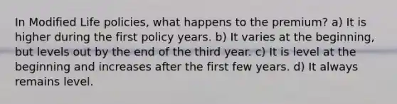 In Modified Life policies, what happens to the premium? a) It is higher during the first policy years. b) It varies at the beginning, but levels out by the end of the third year. c) It is level at the beginning and increases after the first few years. d) It always remains level.