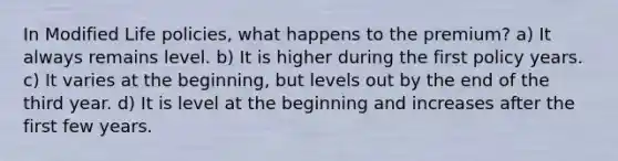 In Modified Life policies, what happens to the premium? a) It always remains level. b) It is higher during the first policy years. c) It varies at the beginning, but levels out by the end of the third year. d) It is level at the beginning and increases after the first few years.