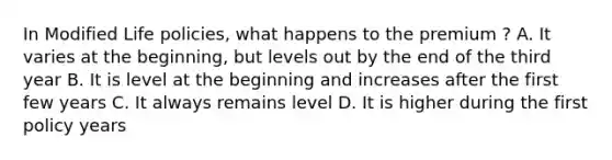 In Modified Life policies, what happens to the premium ? A. It varies at the beginning, but levels out by the end of the third year B. It is level at the beginning and increases after the first few years C. It always remains level D. It is higher during the first policy years