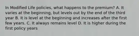 In Modified Life policies, what happens to the premium? A. It varies at the beginning, but levels out by the end of the third year B. It is level at the beginning and increases after the first few years. C. It always remains level D. It is higher during the first policy years