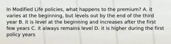 In Modified Life policies, what happens to the premium? A. it varies at the beginning, but levels out by the end of the third year B. it is level at the beginning and increases after the first few years C. it always remains level D. it is higher during the first policy years