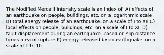 The Modified Mercalli Intensity scale is an index of: A) effects of an earthquake on people, buildings, etc. on a logarithmic scale B) total energy release of an earthquake, on a scale of I to XII C) local effects on people, buildings, etc. on a scale of I to XII D) fault displacement during an earthquake, based on slip distance times area of rupture E) energy released by an earthquake, on a scale of 1 to 10