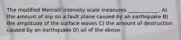 The modified Mercalli intensity scale measures ____________. A) the amount of slip on a fault plane caused by an earthquake B) the amplitude of the surface waves C) the amount of destruction caused by an earthquake D) all of the above