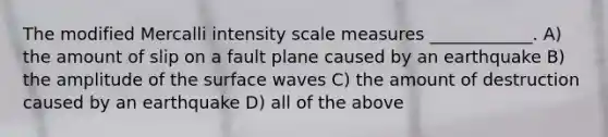 The modified Mercalli intensity scale measures ____________. A) the amount of slip on a fault plane caused by an earthquake B) the amplitude of the surface waves C) the amount of destruction caused by an earthquake D) all of the above