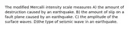 The modified Mercalli intensity scale measures A) the amount of destruction caused by an earthquake. B) the amount of slip on a fault plane caused by an earthquake. C) the amplitude of the surface waves. D)the type of seismic wave in an earthquake.