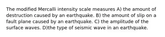 The modified Mercalli intensity scale measures A) the amount of destruction caused by an earthquake. B) the amount of slip on a fault plane caused by an earthquake. C) the amplitude of the surface waves. D)the type of seismic wave in an earthquake.