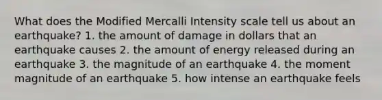 What does the Modified Mercalli Intensity scale tell us about an earthquake? 1. the amount of damage in dollars that an earthquake causes 2. the amount of energy released during an earthquake 3. the magnitude of an earthquake 4. the moment magnitude of an earthquake 5. how intense an earthquake feels