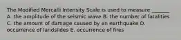 The Modified Mercalli Intensity Scale is used to measure _______ A. the amplitude of the seismic wave B. the number of fatalities C. the amount of damage caused by an earthquake D. occurrence of landslides E. occurrence of fires