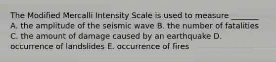 The Modified Mercalli Intensity Scale is used to measure _______ A. the amplitude of the seismic wave B. the number of fatalities C. the amount of damage caused by an earthquake D. occurrence of landslides E. occurrence of fires