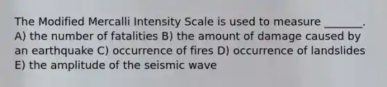 The Modified Mercalli Intensity Scale is used to measure _______. A) the number of fatalities B) the amount of damage caused by an earthquake C) occurrence of fires D) occurrence of landslides E) the amplitude of the seismic wave