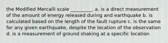 the Modified Mercalli scale _________. a. is a direct measurement of the amount of energy released during and earthquake b. is calculated based on the length of the fault rupture c. is the same for any given earthquake, despite the location of the observation d. is a measurement of ground shaking at a specific location