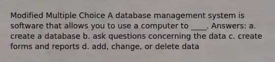 Modified Multiple Choice A database management system is software that allows you to use a computer to ____. Answers: a. create a database b. ask questions concerning the data c. create forms and reports d. add, change, or delete data