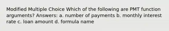 Modified Multiple Choice Which of the following are PMT function arguments? Answers: a. number of payments b. monthly interest rate c. loan amount d. formula name