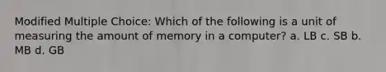 Modified Multiple Choice: Which of the following is a unit of measuring the amount of memory in a computer? a. LB c. SB b. MB d. GB