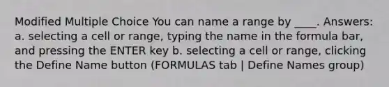 Modified Multiple Choice You can name a range by ____. Answers: a. selecting a cell or range, typing the name in the formula bar, and pressing the ENTER key b. selecting a cell or range, clicking the Define Name button (FORMULAS tab | Define Names group)