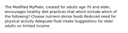 The Modified MyPlate, created for adults age 70 and older, encourages healthy diet practices that which include which of the following? Choose nutrient-dense foods Reduced need for physical activity Adequate fluid intake Suggestions for older adults on limited income