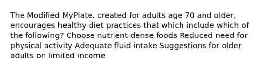 The Modified MyPlate, created for adults age 70 and older, encourages healthy diet practices that which include which of the following? Choose nutrient-dense foods Reduced need for physical activity Adequate fluid intake Suggestions for older adults on limited income