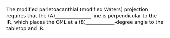 The modified parietoacanthial (modified Waters) projection requires that the (A)_______________ line is perpendicular to the IR, which places the OML at a (B)____________-degree angle to the tabletop and IR.