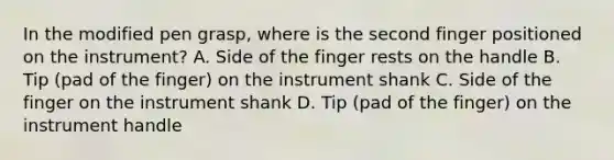 In the modified pen grasp, where is the second finger positioned on the instrument? A. Side of the finger rests on the handle B. Tip (pad of the finger) on the instrument shank C. Side of the finger on the instrument shank D. Tip (pad of the finger) on the instrument handle