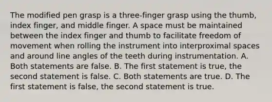 The modified pen grasp is a three-finger grasp using the thumb, index finger, and middle finger. A space must be maintained between the index finger and thumb to facilitate freedom of movement when rolling the instrument into interproximal spaces and around line angles of the teeth during instrumentation. A. Both statements are false. B. The first statement is true, the second statement is false. C. Both statements are true. D. The first statement is false, the second statement is true.