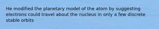 He modified the planetary model of the atom by suggesting electrons could travel about the nucleus in only a few discrete stable orbits