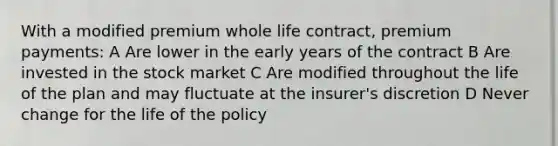 With a modified premium whole life contract, premium payments: A Are lower in the early years of the contract B Are invested in the stock market C Are modified throughout the life of the plan and may fluctuate at the insurer's discretion D Never change for the life of the policy