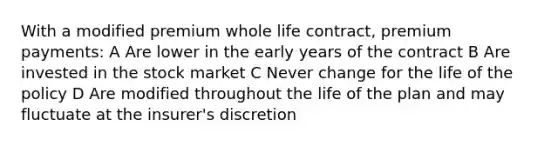 With a modified premium whole life contract, premium payments: A Are lower in the early years of the contract B Are invested in the stock market C Never change for the life of the policy D Are modified throughout the life of the plan and may fluctuate at the insurer's discretion