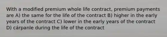 With a modified premium whole life contract, premium payments are A) the same for the life of the contract B) higher in the early years of the contract C) lower in the early years of the contract D) cárpanle during the life of the contract