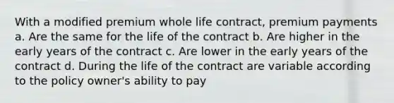 With a modified premium whole life contract, premium payments a. Are the same for the life of the contract b. Are higher in the early years of the contract c. Are lower in the early years of the contract d. During the life of the contract are variable according to the policy owner's ability to pay