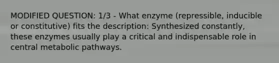 MODIFIED QUESTION: 1/3 - What enzyme (repressible, inducible or constitutive) fits the description: Synthesized constantly, these enzymes usually play a critical and indispensable role in central metabolic pathways.