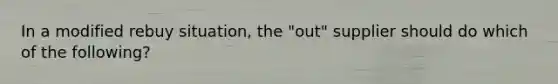 In a modified rebuy situation, the "out" supplier should do which of the following?