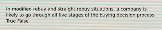 In modified rebuy and straight rebuy situations, a company is likely to go through all five stages of the buying decision process. True False