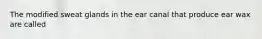 The modified sweat glands in the ear canal that produce ear wax are called