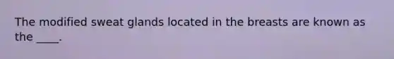 The modified sweat glands located in the breasts are known as the ____.