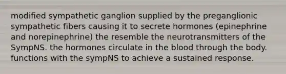 modified sympathetic ganglion supplied by the preganglionic sympathetic fibers causing it to secrete hormones (epinephrine and norepinephrine) the resemble the neurotransmitters of the SympNS. the hormones circulate in the blood through the body. functions with the sympNS to achieve a sustained response.