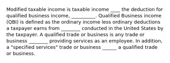 Modified taxable income is taxable income ____ the deduction for qualified business income, __________. Qualified Business income (QBI) is defined as the ordinary income less ordinary deductions a taxpayer earns from ________ conducted in the United States by the taxpayer. A qualified trade or business is any trade or business ________ providing services as an employee. In addition, a "specified services" trade or business ______ a qualified trade or business.