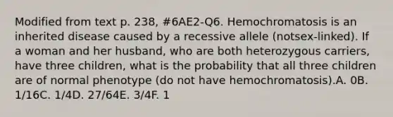 Modified from text p. 238, #6AE2-Q6. Hemochromatosis is an inherited disease caused by a recessive allele (notsex-linked). If a woman and her husband, who are both heterozygous carriers, have three children, what is the probability that all three children are of normal phenotype (do not have hemochromatosis).A. 0B. 1/16C. 1/4D. 27/64E. 3/4F. 1