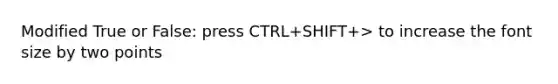 Modified True or False: press CTRL+SHIFT+> to increase the font size by two points