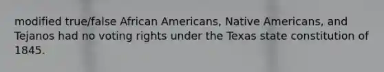 modified true/false African Americans, Native Americans, and Tejanos had no voting rights under the Texas state constitution of 1845.